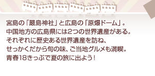 宮島の「嚴島神社」と広島の「原爆ドーム」。中国地方の広島県には2つの世界遺産がある。それぞれに歴史ある世界遺産を訪ね、せっかくだから旬の味、ご当地グルメも満喫。青春18きっぷで夏の旅に出よう！