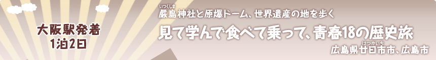 大阪駅発着／1泊2日｜嚴島神社と原爆ドーム、世界遺産の地を歩く｜見て学んで食べて乗って、青春18の歴史旅｜広島県廿日市市、広島市