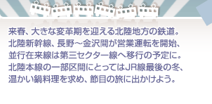 来春、大きな変革期を迎える北陸地方の鉄道。北陸新幹線、長野～金沢間が営業運転を開始、並行在来線は第三セクター線へ移行の予定に。北陸本線の一部区間にとってはJR線最後の冬、温かい鍋料理を求め、節目の旅に出かけよう。