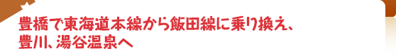 豊橋で東海道本線から飯田線に乗り換え、豊川、湯谷温泉へ