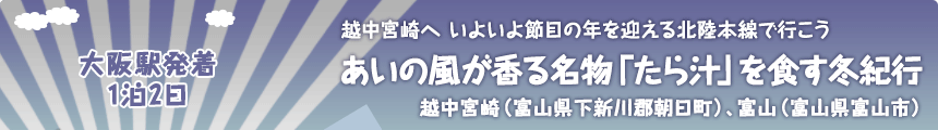 大阪駅発着／1泊2日｜越中宮崎へ いよいよ節目の年を迎える北陸本線で行こう｜あいの風が香る名物「たら汁」を食す冬紀行｜越中宮崎（富山県下新川郡朝日町）、富山（富山県富山市）