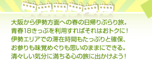 大阪から伊勢方面への春の日帰りぶらり旅。青春18きっぷを利用すればそれはおトクに！伊勢エリアでの滞在時間もたっぷりと確保、お参りも味覚めぐりも思いのままにできる。清々しい気分に満ちる心の旅に出かけよう！