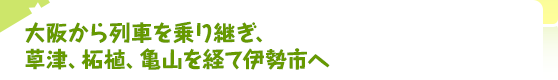 大阪から列車を乗り継ぎ、草津、柘植、亀山を経て伊勢市へ