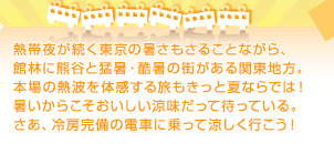 熱帯夜が続く東京の暑さもさることながら、館林に熊谷と猛暑・酷暑の街がある関東地方。本場の熱波を体感する旅もきっと夏ならでは！暑いからこそおいしい涼味だって待っている。さあ、冷房完備の電車に乗って涼しく行こう！