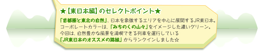 ★【東日本編】のセレクトポイント★ 「首都圏と東北の自然」、日本を象徴するエリアを中心に展開するJR東日本。コーポレートカラーは、「みちのくの山々」をイメージした濃いグリーン。今回は、自然豊かな風景を満喫できる列車を運行している 「JR東日本のオススメの路線」からランクインしました☆ 