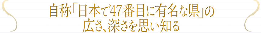 自称「日本で47番目に有名な県」の広さ、深さを思い知る