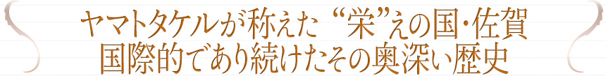 ヤマトタケルが称えた “栄”えの国・佐賀国際的であり続けたその奥深い歴史