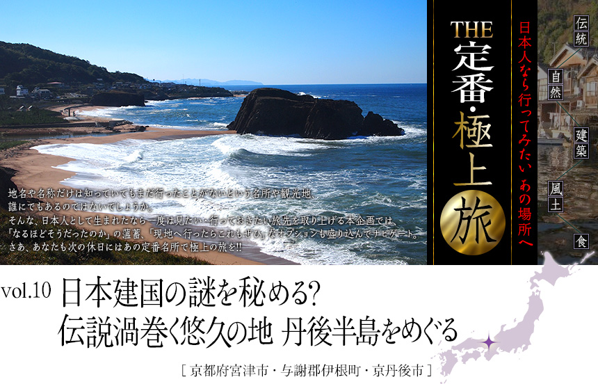 伝統　自然　建築　風土　食｜日本人なら行ってみたい あの場所へ｜THE定番・極上旅｜vol.10 日本建国の謎を秘める？　　
伝説渦巻く悠久の地　丹後半島をめぐる[京都府宮津市・与謝郡伊根町・京丹後市]