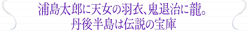 浦島太郎に天女の羽衣、鬼退治に龍。丹後半島は伝説の宝庫