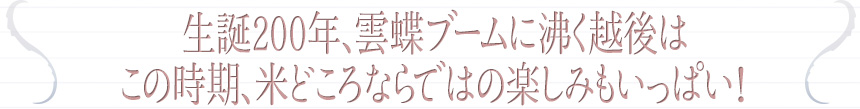 生誕200年、雲蝶ブームに沸く越後はこの時期、米どころならではの楽しみもいっぱい！