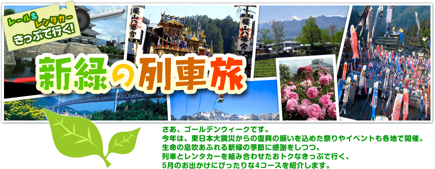 レール＆レンタカーきっぷで行く！新緑の列車旅｜さあ、ゴールデンウィークです。今年は、東日本大震災からの復興の願いを込めた祭りやイベントも各地で開催。生命の息吹あふれる新緑の季節に感謝をしつつ、列車とレンタカーを組み合わせたおトクなきっぷで行く、5月のお出かけにぴったりな4コースを紹介します。