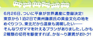 6月26日、ついに平泉が世界遺産に登録決定！ 東京から1泊2日で奥州藤原氏の黄金文化の地を めぐりつつ、東北だから温泉も満喫したい――そんな ワガママを叶えるプランがありました。しかも、 ２種類の切符を駆使すれば、かな～り運賃がおトク！