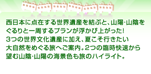 西日本に点在する世界遺産を結ぶと、山陽・山陰を ぐるりと一周するプランが浮かび上がった！ ３つの世界文化遺産に加え、夏こそ行きたい 大自然をめぐる旅へご案内。２つの臨時快速から 望む山陰・山陽の海景色も旅のハイライト。