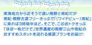 東海地方から近そうで遠い熊野と南紀だが 南紀・熊野古道フリーきっぷで「（ワイドビュー）南紀」に 乗れば３時間半ほど。そこで、このおトクきっぷ 「ほぼ一枚だけで」世界遺産の熊野三山や 南紀のおすすめスポットを巡れる感涙プランをお届け！