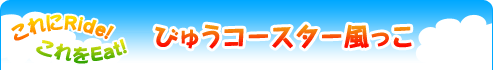 これをeat!　これにride! びゅうコースター風っこ