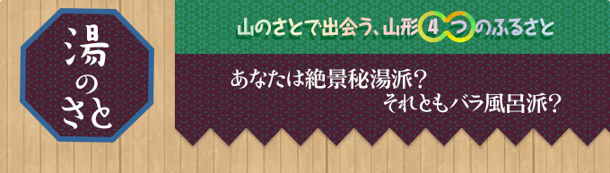 湯のさと｜山のさとで出会う、山形4つのふるさと｜あなたは絶景秘湯派？
それともバラ風呂派？
