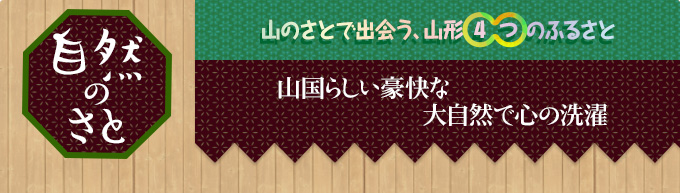 自然のさと｜山のさとで出会う、山形○4○つのふるさと｜山国らしい豪快な
大自然で心の洗濯
