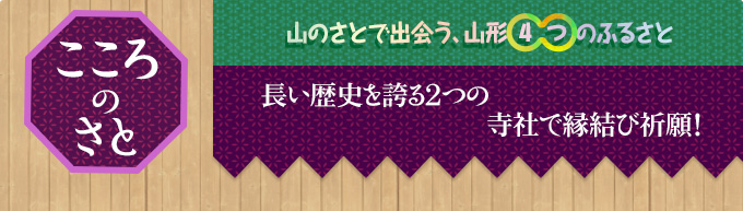 こころのさと｜山のさとで出会う、山形○4○つのふるさと｜長い歴史を誇る2つの寺社で縁結び祈願！