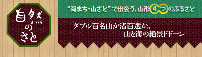 自然のさと｜“海まち・山ざと”で出会う、山形4つのふるさと｜ダブル百名山か渚百選か。
山と海の絶景ドドーン
