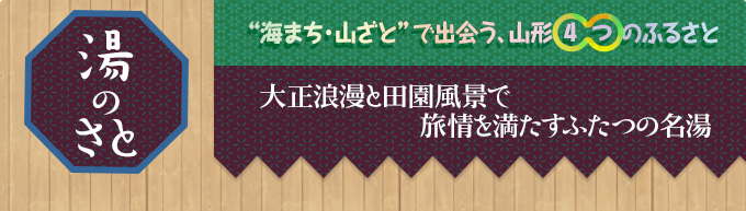 湯のさと｜“海まち・山ざと”で出会う、山形4つのふるさと｜大正浪漫と田園風景で
旅情を満たすふたつの名湯
