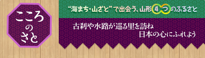 こころのさと｜“海まち・山ざと”で出会う、山形4つのふるさと｜古刹や水路が巡る里を訪ね
日本の心にふれよう
