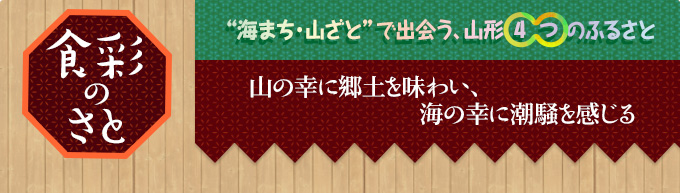 食彩のさと｜“海まち・山ざと”で出会う、山形4つのふるさと｜山の幸に郷土を味わい、
海の幸に潮騒を感じる
