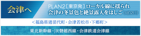 会津へ｜PLAN2［東京発］ローカル線に揺られ会津の冬景色と絶景露天をはしご(1泊2日)｜＜福島県猪苗代町・会津若松市・下郷町＞　東北新幹線・JR磐越西線・会津鉄道会津線