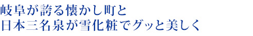 岐阜が誇る懐かし町と日本三名泉が雪化粧でグッと美しく