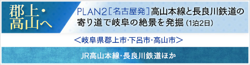 郡上･高山へ｜PLAN2[名古屋発]＜コースタイトル＞高山本線と長良川鉄道の寄り道で岐阜の絶景を発掘(1泊2日)＜岐阜県郡上市･下呂市･高山市＞JR高山本線･長良川鉄道ほか